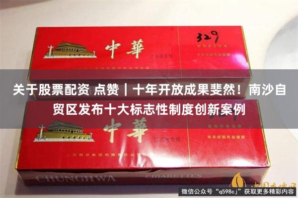 关于股票配资 点赞｜十年开放成果斐然！南沙自贸区发布十大标志性制度创新案例