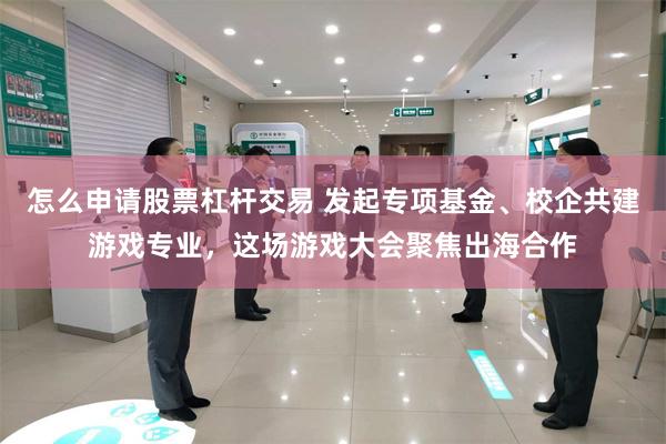 怎么申请股票杠杆交易 发起专项基金、校企共建游戏专业，这场游戏大会聚焦出海合作