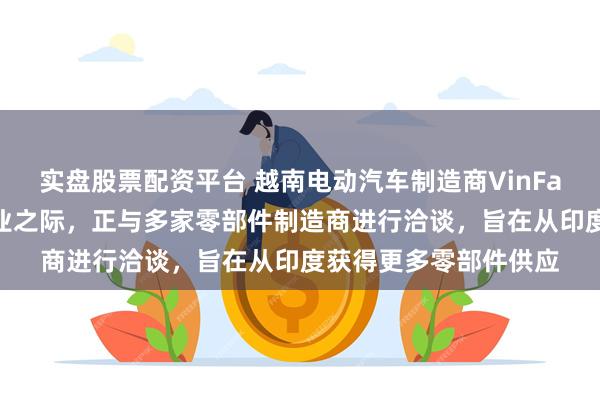 实盘股票配资平台 越南电动汽车制造商VinFast在印度首家工厂开业之际，正与多家零部件制造商进行洽谈，旨在从印度获得更多零部件供应