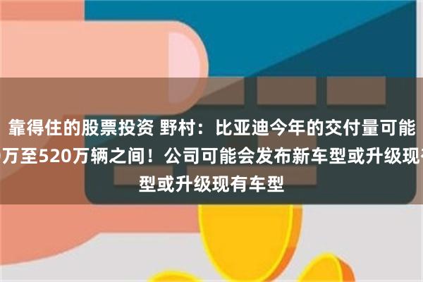 靠得住的股票投资 野村：比亚迪今年的交付量可能在500万至520万辆之间！公司可能会发布新车型或升级现有车型