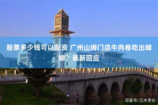 股票多少钱可以配资 广州山姆门店牛肉卷吃出蟑螂？最新回应
