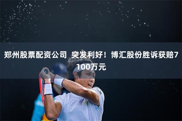 郑州股票配资公司  突发利好！博汇股份胜诉获赔7100万元