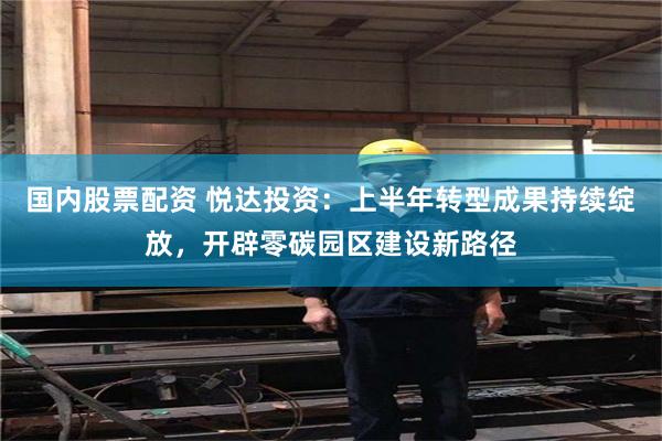 国内股票配资 悦达投资：上半年转型成果持续绽放，开辟零碳园区建设新路径