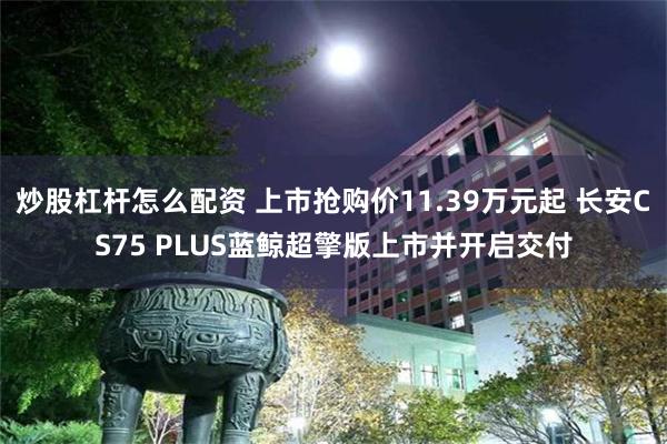 炒股杠杆怎么配资 上市抢购价11.39万元起 长安CS75 PLUS蓝鲸超擎版上市并开启交付