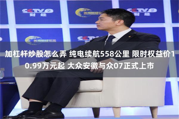 加杠杆炒股怎么弄 纯电续航558公里 限时权益价10.99万元起 大众安徽与众07正式上市