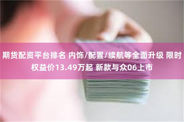 期货配资平台排名 内饰/配置/续航等全面升级 限时权益价13.49万起 新款与众06上市