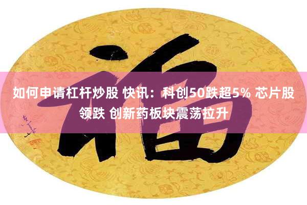 如何申请杠杆炒股 快讯：科创50跌超5% 芯片股领跌 创新药板块震荡拉升