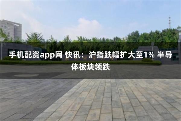 手机配资app网 快讯：沪指跌幅扩大至1% 半导体板块领跌