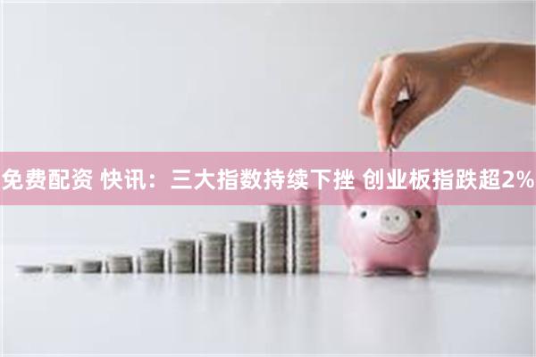 免费配资 快讯：三大指数持续下挫 创业板指跌超2%