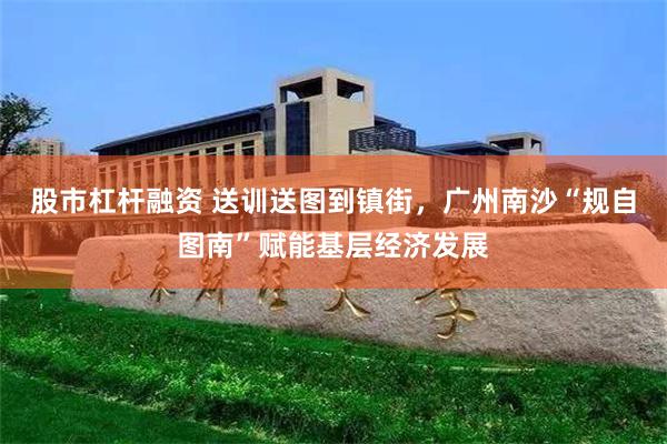 股市杠杆融资 送训送图到镇街，广州南沙“规自图南”赋能基层经济发展
