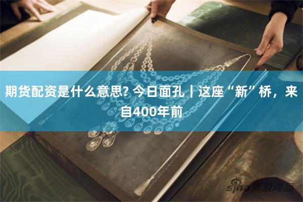期货配资是什么意思? 今日面孔｜这座“新”桥，来自400年前