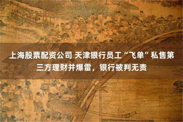 上海股票配资公司 天津银行员工“飞单”私售第三方理财并爆雷，银行被判无责