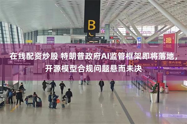 在线配资炒股 特朗普政府AI监管框架即将落地，开源模型合规问题悬而未决