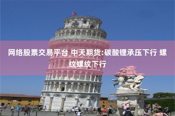 网络股票交易平台 中天期货:碳酸锂承压下行 螺纹螺纹下行