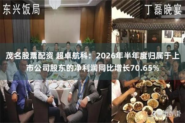 茂名股票配资 超卓航科：2026年半年度归属于上市公司股东的净利润同比增长70.65%