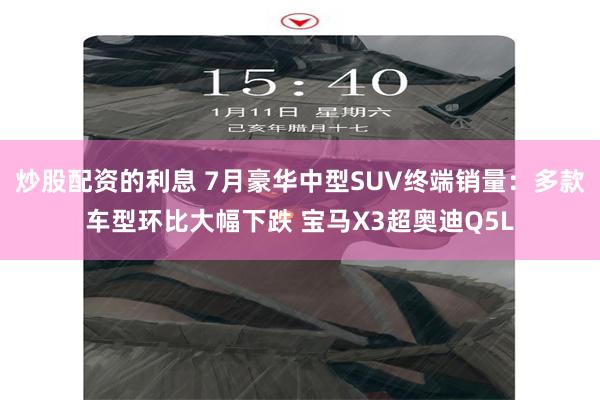 炒股配资的利息 7月豪华中型SUV终端销量：多款车型环比大幅下跌 宝马X3超奥迪Q5L