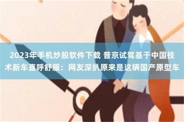 2023年手机炒股软件下载 普京试驾基于中国技术新车直呼舒服：网友深扒原来是这辆国产原型车