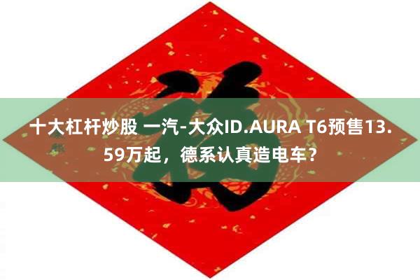 十大杠杆炒股 一汽-大众ID.AURA T6预售13.59万起，德系认真造电车？