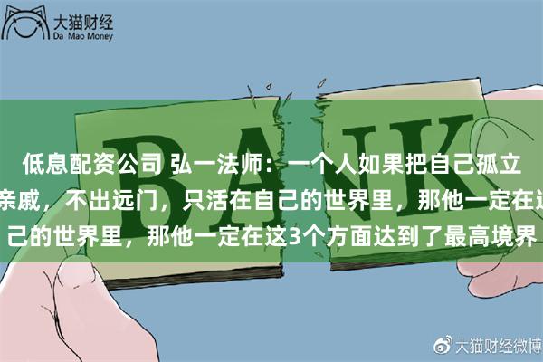 低息配资公司 弘一法师：一个人如果把自己孤立起来，不交朋友，不走亲戚，不出远门，只活在自己的世界里，那他一定在这3个方面达到了最高境界